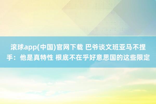 滚球app(中国)官网下载 巴爷谈文班亚马不捏手:他是真特性 根底不在乎好意思国的这些限定