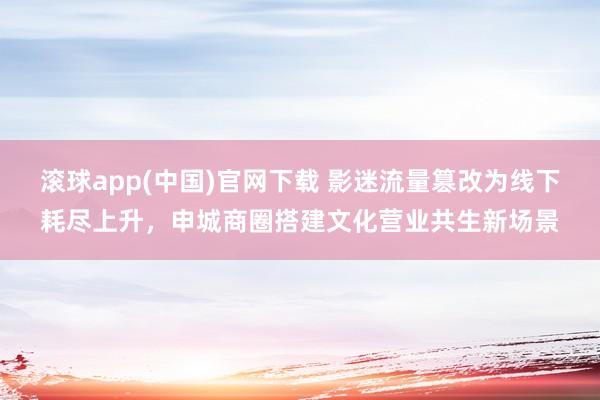 滚球app(中国)官网下载 影迷流量篡改为线下耗尽上升，申城商圈搭建文化营业共生新场景