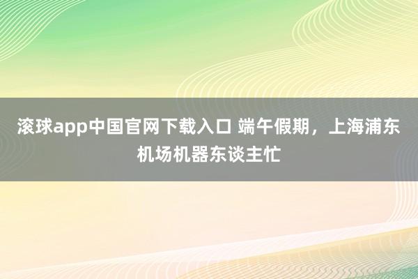 滚球app中国官网下载入口 端午假期,上海浦东机场机器东谈主忙