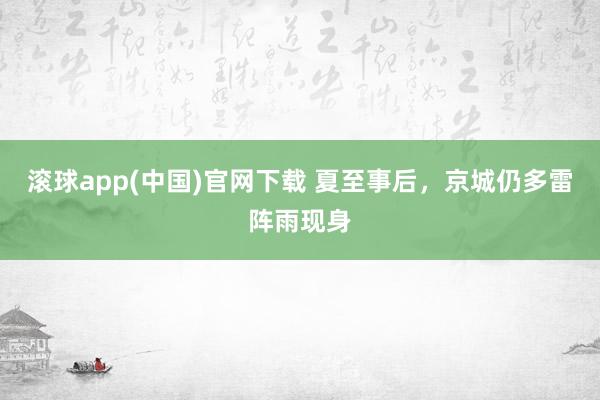 滚球app(中国)官网下载 夏至事后,京城仍多雷阵雨现身