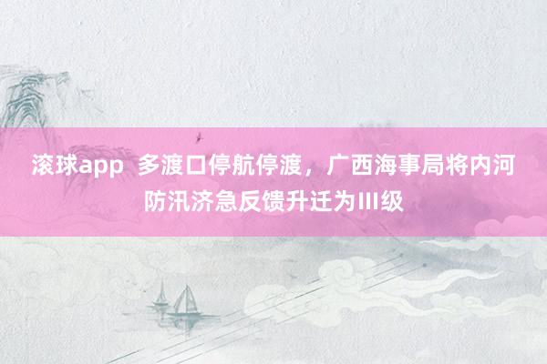 滚球app  多渡口停航停渡，广西海事局将内河防汛济急反馈升迁为Ⅲ级